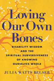 Loving Our Own Bones: Disability Wisdom and the Spiritual Subversiveness of Knowing Ourselves Whole by Belser, Julia Watts
