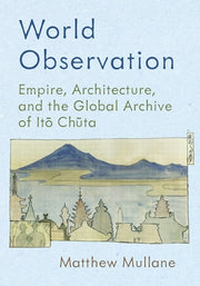 World Observation: Empire, Architecture, and the Global Archive of Itō Chūta by Mullane, Matthew