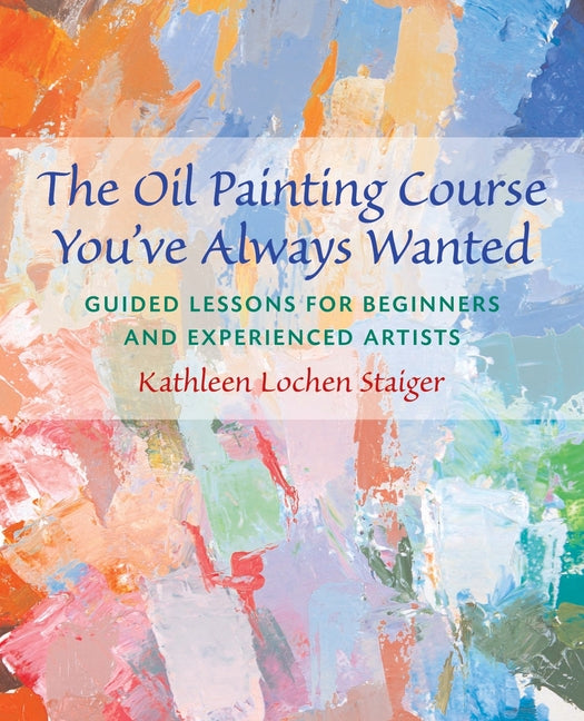 The Oil Painting Course You've Always Wanted: Guided Lessons for Beginners & Experienced Artists -- Kathleen Staiger, Paperback