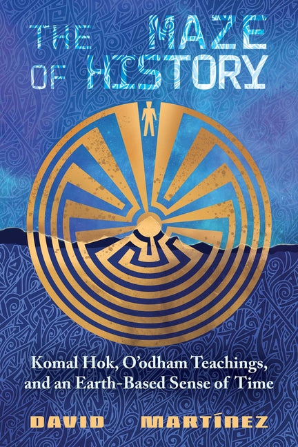 The Maze of History: Komal Hok, O'Odham Teachings, and an Earth-Based Sense of Time -- David Martínez, Paperback