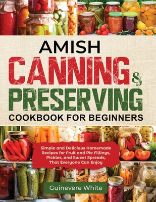 Amish Canning & Preserving Cookbook for Beginners: Simple and Delicious Homemade Recipes for Fruit and Pie Fillings, Pickles, and Sweet Spreads That E -- Guinevere White, Paperback