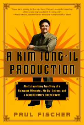 A Kim Jong-Il Production: The Extraordinary True Story of a Kidnapped Filmmaker, His Star Actress, and a Young Dictator's Rise to Power by Fischer, Paul