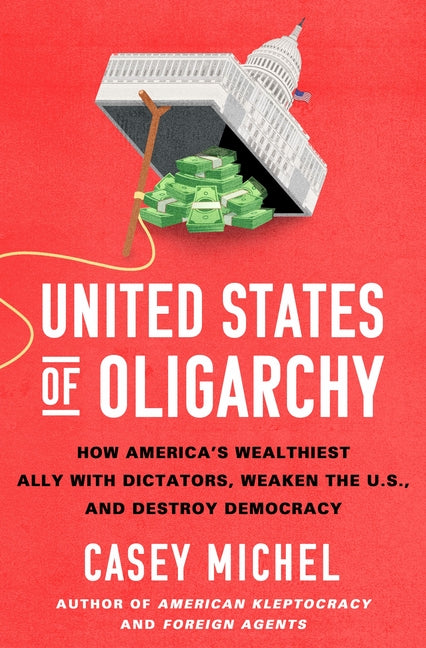 United States of Oligarchy: How America's Wealthiest Ally with Dictators, Weaken the U.S., and Destroy Democracy -- Casey Michel, Hardcover