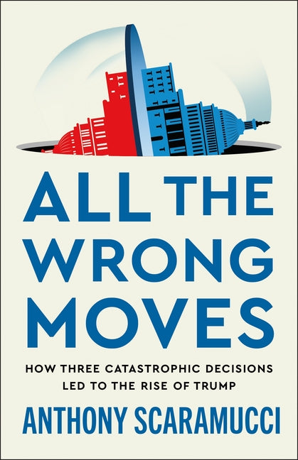 All the Wrong Moves: How Three Catastrophic Decisions Led to the Rise of Trump -- Anthony Scaramucci, Hardcover