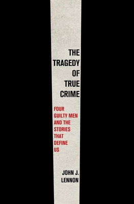 The Tragedy of True Crime: Four Guilty Men and the Stories That Define Us -- John J. Lennon, Hardcover