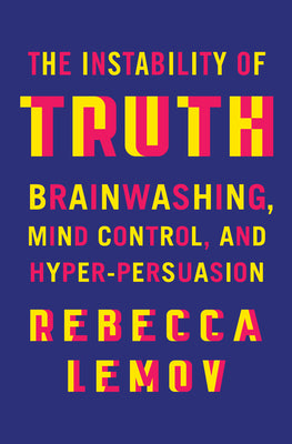 The Instability of Truth: Brainwashing, Mind Control, and Hyper-Persuasion by Lemov, Rebecca