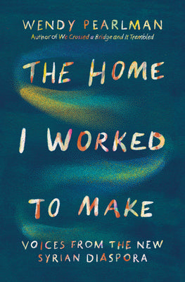 The Home I Worked to Make: Voices from the New Syrian Diaspora -- Wendy Pearlman, Hardcover