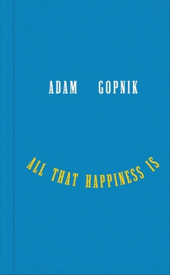All That Happiness Is: Some Words on What Matters -- Adam Gopnik, Hardcover