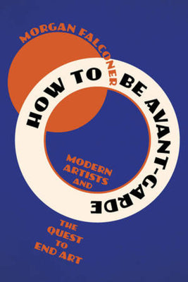 How to Be Avant-Garde: Modern Artists and the Quest to End Art -- Morgan Falconer, Paperback