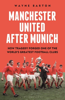 Manchester United After Munich: How Tragedy Forged One of the World's Greatest Football Clubs by Barton, Wayne