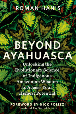 Beyond Ayahuasca: Unlocking the Evolutionary Science of Indigenous Amazonian Wisdom to Access Yourhighest Potential by Hanis, Roman
