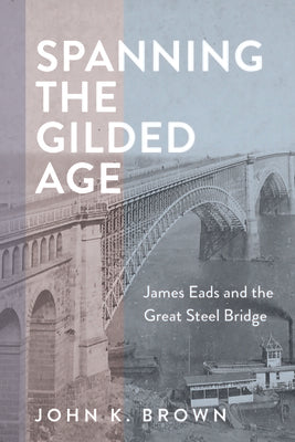 Spanning the Gilded Age: James Eads and the Great Steel Bridge by Brown, John K.