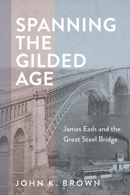 Spanning the Gilded Age: James Eads and the Great Steel Bridge by Brown, John K.