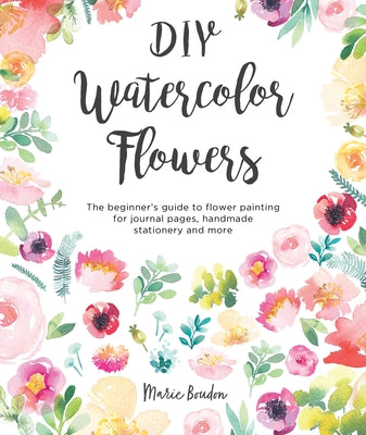 DIY Watercolor Flowers: The Beginner's Guide to Flower Painting for Journal Pages, Handmade Stationery and More -- Marie Boudon, Paperback