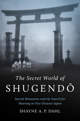 The Secret World of Shugend&#333;: Sacred Mountains and the Search for Meaning in Post-Disaster Japan by Dahl, Shayne A. P.
