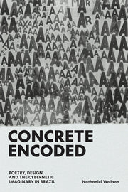 Concrete Encoded: Poetry, Design, and the Cybernetic Imaginary in Brazil by Wolfson, Nathaniel