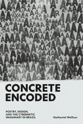 Concrete Encoded: Poetry, Design, and the Cybernetic Imaginary in Brazil by Wolfson, Nathaniel
