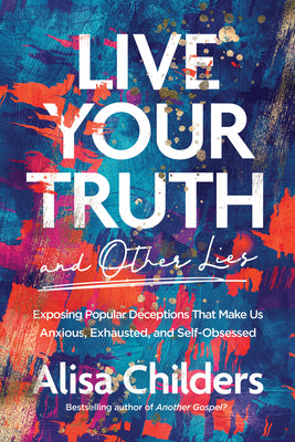 Live Your Truth and Other Lies: Exposing Popular Deceptions That Make Us Anxious, Exhausted, and Self-Obsessed -- Alisa Childers, Paperback