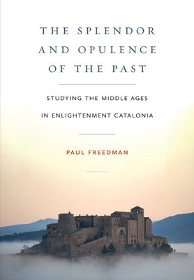 The Splendor and Opulence of the Past: Studying the Middle Ages in Enlightenment Catalonia -- Paul Freedman, Hardcover