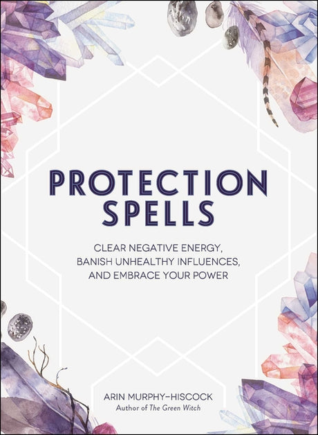 Protection Spells: Clear Negative Energy, Banish Unhealthy Influences, and Embrace Your Power -- Arin Murphy-Hiscock, Hardcover