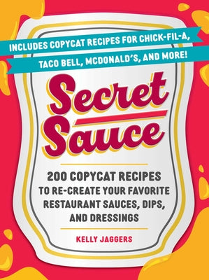 Secret Sauce: 200 Copycat Recipes to Re-Create Your Favorite Restaurant Sauces, Dips, and Dressings by Jaggers, Kelly