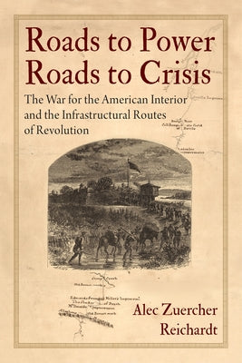 Roads to Power, Roads to Crisis: The War for the American Interior and the Infrastructural Routes of Revolution by Reichardt, Alec Zuercher