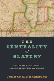 The Centrality of Slavery: Empire and Enslavement in Colonial Illinois and Missouri by Hammond, John Craig