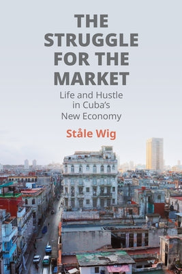 The Struggle for the Market: Life and Hustle in Cuba's New Economy by Wig, Ståle