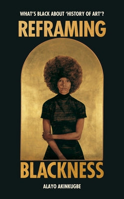 Reframing Blackness: What's Black about "History of Art"? -- Alayo Akinkugbe, Hardcover
