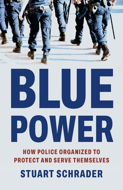 Blue Power: How Police Organized to Protect and Serve Themselves -- Stuart Schrader, Hardcover