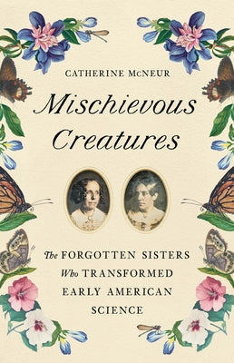 Mischievous Creatures: The Forgotten Sisters Who Transformed Early American Science -- Catherine McNeur, Hardcover