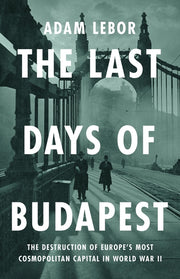 The Last Days of Budapest: The Destruction of Europe's Most Cosmopolitan Capital in World War II by LeBor, Adam