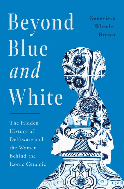 Beyond Blue and White: The Hidden History of Delftware and the Women Behind the Iconic Ceramic -- Genevieve Wheeler Brown, Hardcover