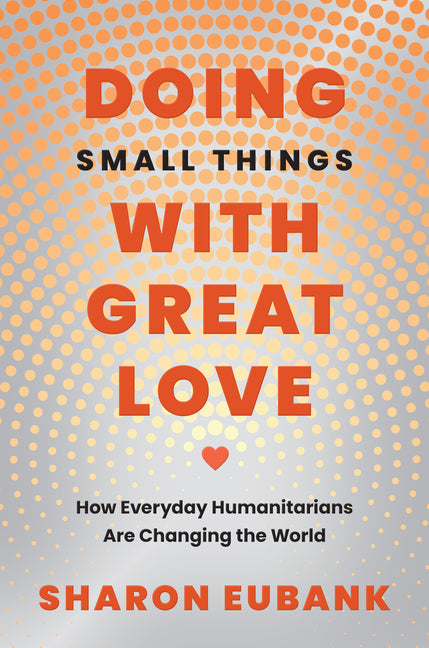 Doing Small Things with Great Love: How Everyday Humanitarians Are Changing the World -- Sharon Eubank, Hardcover