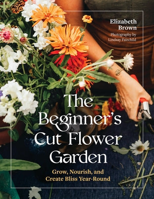 The Beginner's Cut Flower Garden: Grow, Nourish, and Create Bliss Year-Round -- Elizabeth Brown, Hardcover