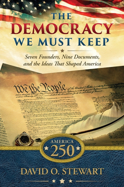 The Democracy We Must Keep: Seven Founders, Nine Documents, and the Ideas That Shaped America -- David O. Stewart, Paperback