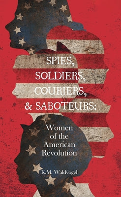 Spies, Soldiers, Couriers, & Saboteurs: Women of the American Revolution by Waldvogel, K. M.