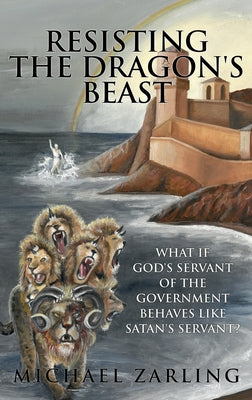 Resisting the Dragon's Beast: What if God's Servant of the Government Behaves Like Satan's Servant? -- Michael Zarling, Hardcover