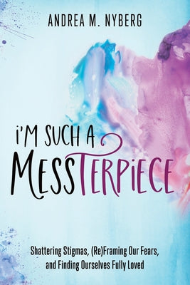 I'm Such a Messterpiece: Shattering Stigmas, (Re)Framing Our Fears, and Finding Ourselves Fully Loved -- Andrea M. Nyberg, Paperback