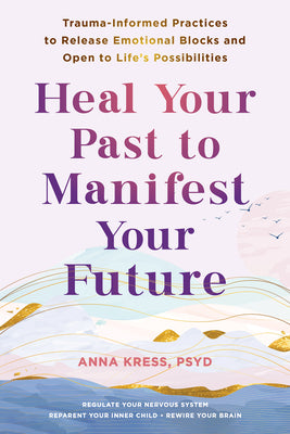 Heal Your Past to Manifest Your Future: Trauma-Informed Practices to Release Emotional Blocks and Open to Life's Possibilities -- Anna Kress, Paperback