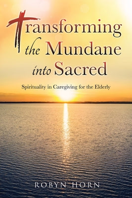 Transforming the Mundane into Sacred: Spirituality in Caregiving for the Elderly -- Robyn Horn, Paperback