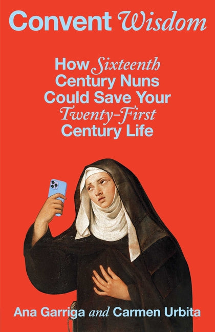Convent Wisdom: How Sixteenth-Century Nuns Could Save Your Twenty-First-Century Life by Garriga, Ana