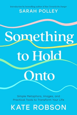 Something to Hold Onto: Simple Metaphors, Images, and Practical Tools to Transform Your Life by Robson, Kate