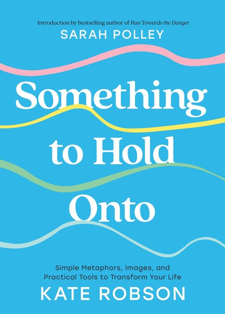 Something to Hold Onto: Simple Metaphors, Images, and Practical Tools to Transform Your Life by Robson, Kate