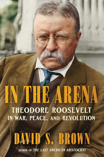 In the Arena: Theodore Roosevelt in War, Peace, and Revolution -- David S. Brown, Hardcover