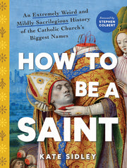 How to Be a Saint: An Extremely Weird and Mildly Sacrilegious History of the Catholic Church's Biggest Names by Sidley, Kate
