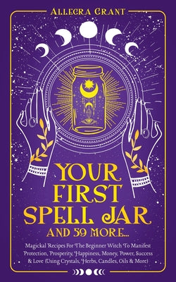 Your First Spell Jar (and 59 more...): Magickal Recipes For The Beginner Witch To Manifest Protection, Prosperity, Happiness, Money, Power, Success & by Grant, Allegra