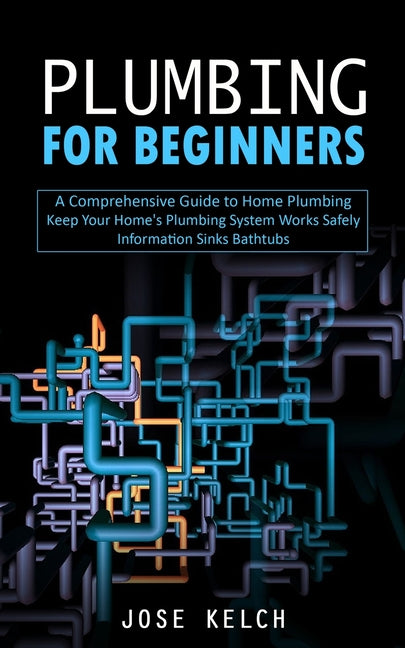 Plumbing for Beginners: A Comprehensive Guide to Home Plumbing (Keep Your Home's Plumbing System Works Safely Information Sinks Bathtubs) -- Jose Kelch, Paperback