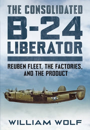 The Consolidated B-24 Liberator: Volume 1: Reuben Fleet, the Factories, and the Product by Wolfe, William