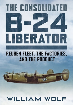 The Consolidated B-24 Liberator: Reuben Fleet, the Factories, and the Product -- William Wolf, Hardcover